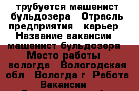 трубуется машенист бульдозера › Отрасль предприятия ­ карьер › Название вакансии ­ машенист бульдозера › Место работы ­ вологда - Вологодская обл., Вологда г. Работа » Вакансии   . Вологодская обл.,Вологда г.